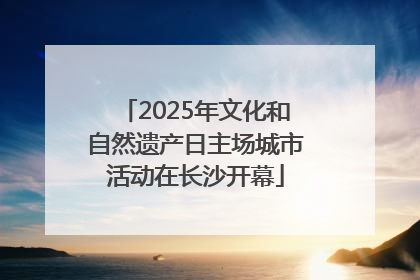 2025年文化和自然遗产日主场城市活动在长沙开幕